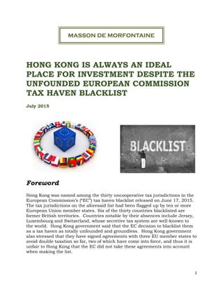 1
HONG KONG IS ALWAYS AN IDEAL
PLACE FOR INVESTMENT DESPITE THE
UNFOUNDED EUROPEAN COMMISSION
TAX HAVEN BLACKLIST
July 2015
Foreword
Hong Kong was named among the thirty uncooperative tax jurisdictions in the
European Commission’s (“EC”) tax haven blacklist released on June 17, 2015.
The tax jurisdictions on the aforesaid list had been flagged up by ten or more
European Union member states. Six of the thirty countries blacklisted are
former British territories. Countries notable by their absences include Jersey,
Luxembourg and Switzerland, whose secretive tax system are well-known to
the world. Hong Kong government said that the EC decision to blacklist them
as a tax haven as totally unfounded and groundless. Hong Kong government
also stressed that they have signed agreements with three EU member states to
avoid double taxation so far, two of which have come into force, and thus it is
unfair to Hong Kong that the EC did not take these agreements into account
when making the list.
 