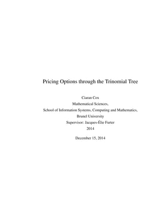 Pricing Options through the Trinomial Tree
Ciaran Cox
Mathematical Sciences,
School of Information Systems, Computing and Mathematics,
Brunel University
Supervisor: Jacques-´Elie Furter
2014
December 15, 2014
 