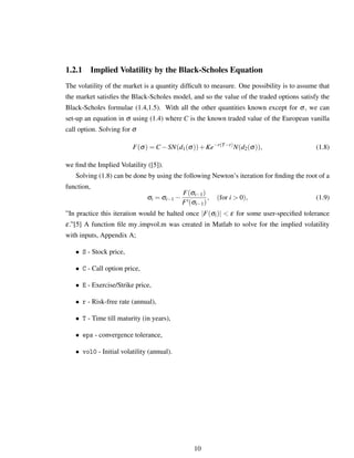 1.2.1 Implied Volatility by the Black-Scholes Equation
The volatility of the market is a quantity difﬁcult to measure. One possibility is to assume that
the market satisﬁes the Black-Scholes model, and so the value of the traded options satisfy the
Black-Scholes formulae (1.4,1.5). With all the other quantities known except for σ, we can
set-up an equation in σ using (1.4) where C is the known traded value of the European vanilla
call option. Solving for σ
F(σ) = C −SN(d1(σ))+Ke−r(T−t)
N(d2(σ)), (1.8)
we ﬁnd the Implied Volatility ([5]).
Solving (1.8) can be done by using the following Newton’s iteration for ﬁnding the root of a
function,
σi = σi−1 −
F(σi−1)
F (σi−1)
, (for i > 0), (1.9)
”In practice this iteration would be halted once |F(σi)| < ε for some user-speciﬁed tolerance
ε.”[5] A function ﬁle my impvol.m was created in Matlab to solve for the implied volatility
with inputs, Appendix A;
• S - Stock price,
• C - Call option price,
• E - Exercise/Strike price,
• r - Risk-free rate (annual),
• T - Time till maturity (in years),
• eps - convergence tolerance,
• vol0 - Initial volatility (annual).
10
 