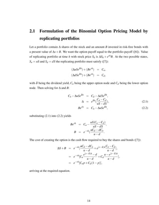2.1 Formulation of the Binomial Option Pricing Model by
replicating portfolios
Let a portfolio contain ∆ shares of the stock and an amount B invested in risk-free bonds with
a present value of ∆s+B. We want the option payoff equal to the portfolio payoff ([6]). Value
of replicating portfolio at time h with stock price Sh is ∆Sh + erhB. At the two possible states,
Su = uS and Sd = dS the replicating portfolio must satisfy ([7]):
(∆uSeδh
)+(Berh
) = Cu,
(∆dSeδh
)+(Berh
) = Cd,
with δ being the dividend yield, Cu being the upper option node and Cd being the lower option
node. Then solving for ∆ and B:
Cu −∆uSeδh
= Cd −∆dSeδh
,
∆ = eδh
(
Cu −Cd
uS−dS
), (2.1)
Berh
= Cu −∆uSeδh
, (2.2)
substituting (2.1) into (2.2) yields
Berh
= Cu −
uS(Cu −Cd)
uS−dS
,
B = e−rh
(
uCd −dCu
u−d
.
The cost of creating the option is the cash ﬂow required to buy the shares and bonds ([7]):
∆S+B = e−rh
[
uCd −dCu
u−d
+e(r−δ)hCu −Cd
u−d
],
= e−rh
[Cu
e(r−δ)h −d
u−d
+Cd
u−e(r−δ)h
u−d
],
= e−rh
[Cu p+Cd(1− p)],
arriving at the required equation.
14
 