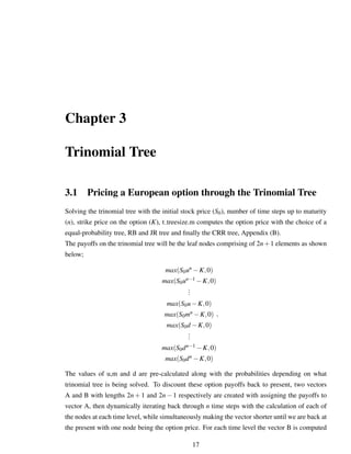 Chapter 3
Trinomial Tree
3.1 Pricing a European option through the Trinomial Tree
Solving the trinomial tree with the initial stock price (S0), number of time steps up to maturity
(n), strike price on the option (K), t treesize.m computes the option price with the choice of a
equal-probability tree, RB and JR tree and ﬁnally the CRR tree, Appendix (B).
The payoffs on the trinomial tree will be the leaf nodes comprising of 2n+1 elements as shown
below;
max(S0un −K,0)
max(S0un−1 −K,0)
...
max(S0u−K,0)
max(S0mn −K,0)
max(S0d −K,0)
...
max(S0dn−1 −K,0)
max(S0dn −K,0)
,
The values of u,m and d are pre-calculated along with the probabilities depending on what
trinomial tree is being solved. To discount these option payoffs back to present, two vectors
A and B with lengths 2n + 1 and 2n − 1 respectively are created with assigning the payoffs to
vector A, then dynamically iterating back through n time steps with the calculation of each of
the nodes at each time level, while simultaneously making the vector shorter until we are back at
the present with one node being the option price. For each time level the vector B is computed
17
 