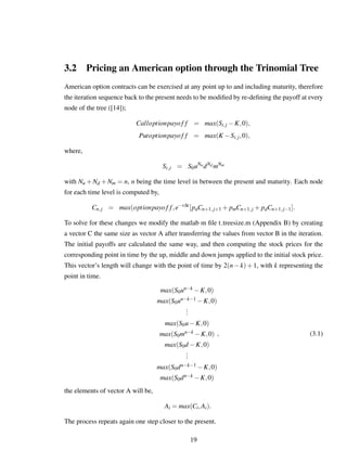 3.2 Pricing an American option through the Trinomial Tree
American option contracts can be exercised at any point up to and including maturity, therefore
the iteration sequence back to the present needs to be modiﬁed by re-deﬁning the payoff at every
node of the tree ([14]);
Calloptionpayof f = max(Si,j −K,0),
Putoptionpayof f = max(K −Si,j,0),
where,
Si,j = S0uNu
dNd mNm
with Nu +Nd +Nm = n, n being the time level in between the present and maturity. Each node
for each time level is computed by,
Cn,j = max(optionpayof f,e−r∆t
[puCn+1,j+1 + pmCn+1,j + pdCn+1,j−1].
To solve for these changes we modify the matlab m ﬁle t treesize.m (Appendix B) by creating
a vector C the same size as vector A after transferring the values from vector B in the iteration.
The initial payoffs are calculated the same way, and then computing the stock prices for the
corresponding point in time by the up, middle and down jumps applied to the initial stock price.
This vector’s length will change with the point of time by 2(n−k)+1, with k representing the
point in time.
max(S0un−k −K,0)
max(S0un−k−1 −K,0)
...
max(S0u−K,0)
max(S0mn−k −K,0)
max(S0d −K,0)
...
max(S0dn−k−1 −K,0)
max(S0dn−k −K,0)
, (3.1)
the elements of vector A will be,
Ai = max(Ci,Ai).
The process repeats again one step closer to the present.
19
 
