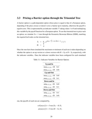 3.3 Pricing a Barrier option through the Trinomial Tree
A barrier option is a path-dependent option whose price is equal to that of a European option,
depending if the price crosses or doesn’t cross a barrier up to maturity, otherwise the payoff is
equal to zero. This is represented by an indicator variable ’I’ taking values 1 or 0 and multiplying
this variable by the payoff function for a European option. To use the trinomial tree to price such
an option, we simulate 2n+1 runs through the Geometric Brownian Motion (GBM), matching
the required leaf nodes on the trinomial tree;
Si = Si−1e∆t(µ−σ2
2 )+σ
√
∆tε(i−1)
,i ≥ 1.
∆t =
T
n
Once the runs have been simulated the maximum or minimum of each run is taken depending on
whether the option is an up version or a down version with B > S0 or B < S0 respectively, with
the indicator variables. Once the indicator variables have been conﬁgured for each simulated
Table 3.1: Indicator Variables for Barrier Options
Up and In
max0<S≤ST >B I=1
max0<S≤ST <B I=0
Up and Out
max0<S≤ST >B I=0
max0<S≤ST <B I=1
Down and In
min0<S≤ST >B I=0
min0<S≤ST <B I=1
Down and Out
min0<S≤ST >B I=1
min0<S≤ST <B I=0
run, the payoffs of each run are computed by,
callpayof fs = I·max(ST −K,0),
putpayof fs = I·max(K −ST ,0),
20
 