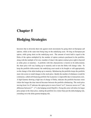 Chapter 5
Hedging Strategies
Investors like to diversify their risk against stock movements by going short on European call
options, while at the same time being long on the underlying asset. Or long on European put
option, while going short on the underlying asset. The amount of stock held is equal to the
Delta of the option multiplied by the number of option contracts purchased in the portfolio,
along with the multiple of lot size, (number of share’s the option contract gives right to buy/sell
at strike price at maturity). A portfolio with this characteristic is known to be delta-neutral,
the share price will vary leading up to maturity and in turn the Delta will change value. To
keep the portfolio delta-neutral, the underlying asset needs to be bought or sold appropriately
on the change of the delta leading up to maturity. Rebalancing the portfolio keeps the portfolio
more risk averse to small changes in the stock price. Ideally the number of rebalances would be
continuous, called self-ﬁnancing portfolio but in practice is impossible due to transaction costs.
A high Gamma showing a high rate of change of Delta, indicates the portfolio becomes more
riskier the longer the time interval becomes between the portfolio rebalancing. The stock price
moving from S to S indicates the option price to move from C to C , however moves to C , the
difference between C −C is the hedging error[19](p361). Fixing this error will allow for larger
price jumps in the share price, making the portfolio less riskier than just the delta-hedging rule,
extending on to the delta-gamma-hedging rule.
30
 