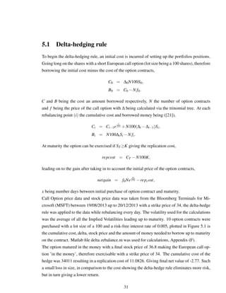 5.1 Delta-hedging rule
To begin the delta-hedging rule, an initial cost is incurred of setting up the portfolios positions.
Going long on the shares with a short European call option (lot size being a 100 shares), therefore
borrowing the initial cost minus the cost of the option contracts,
C0 = ∆0N100S0,
B0 = C0 −N f0.
C and B being the cost an amount borrowed respectively, N the number of option contracts
and f being the price of the call option with ∆ being calculated via the trinomial tree. At each
rebalancing point (i) the cumulative cost and borrowed money being ([21]),
Ci = Ci−1e
r
252 +N100(∆i −∆i−1)Si,
Bi = N100∆iSi −N fi.
At maturity the option can be exercised if ST ≥K giving the replication cost,
repcost = CT −N100K,
leading on to the gain after taking in to account the initial price of the option contracts,
netgain = f0Ne
rx
252 −repcost,
x being number days between initial purchase of option contract and maturity.
Call Option price data and stock price data was taken from the Bloomberg Terminals for Mi-
crosoft (MSFT) between 19/08/2013 up to 20/12/2013 with a strike price of 34, the delta-hedge
rule was applied to the data while rebalancing every day. The volatility used for the calculations
was the average of all the Implied Volatilities leading up to maturity. 10 option contracts were
purchased with a lot size of a 100 and a risk-free interest rate of 0.005, plotted in Figure 5.1 is
the cumulative cost, delta, stock price and the amount of money needed to borrow up to maturity
on the contract. Matlab ﬁle delta rebalance.m was used for calculations, Appendix (F).
The option matured in the money with a ﬁnal stock price of 36.8 making the European call op-
tion ’in the money’, therefore exercisable with a strike price of 34. The cumulative cost of the
hedge was 34011 resulting in a replication cost of 11.0826. Giving ﬁnal net value of -2.77. Such
a small loss in size, in comparison to the cost showing the delta-hedge rule eliminates more risk,
but in turn giving a lower return.
31
 