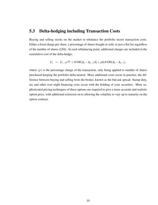 5.3 Delta-hedging including Transaction Costs
Buying and selling stocks on the market to rebalance the portfolio incurs transaction costs.
Either a ﬁxed charge per share, a percentage of shares bought or sold, or just a ﬂat fee regardless
of the number of shares ([20]). At each rebalancing point, additional charges are included in the
cumulative cost of the delta-hedge,
Ci = Ci−1e
r
252 +N100(∆i −∆i−1)Si + pSiN100(∆i −∆i−1),
where (p) is the percentage charge of the transaction, only being applied to number of shares
purchased keeping the portfolio delta-neutral. More additional costs occur in practice, the dif-
ference between buying and selling from the broker, known as the bid-ask spread. Stamp duty,
tax and other over night ﬁnancing costs occur with the holding of your securities. More so-
phisticated pricing techniques of these options are required to give a more accurate and realistic
option price, with additional extension on to allowing the volatility to vary up to maturity on the
option contract.
35
 