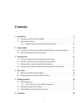 Contents
1 Introduction 6
1.1 Geometric Brownian Motion (GBM) . . . . . . . . . . . . . . . . . . . . . . . 7
1.2 Black-Scholes Model . . . . . . . . . . . . . . . . . . . . . . . . . . . . . . . 8
1.2.1 Implied Volatility by the Black-Scholes Equation . . . . . . . . . . . . 10
2 Lattice models 11
2.1 Formulation of the Binomial Option Pricing Model by replicating portfolios . . 14
2.2 Binomial model to the Trinomial model . . . . . . . . . . . . . . . . . . . . . 15
3 Trinomial Tree 17
3.1 Pricing a European option through the Trinomial Tree . . . . . . . . . . . . . . 17
3.2 Pricing an American option through the Trinomial Tree . . . . . . . . . . . . . 19
3.3 Pricing a Barrier option through the Trinomial Tree . . . . . . . . . . . . . . . 20
3.4 Pricing a Double Barrier Knockout option through the Trinomial Tree . . . . . 23
4 The Greeks 25
4.1 Greeks via the Black-Scholes Model . . . . . . . . . . . . . . . . . . . . . . . 26
4.2 Delta and Gamma through the Trinomial Tree . . . . . . . . . . . . . . . . . . 29
5 Hedging Strategies 30
5.1 Delta-hedging rule . . . . . . . . . . . . . . . . . . . . . . . . . . . . . . . . 31
5.1.1 Delta-hedge rule across different companies . . . . . . . . . . . . . . . 32
5.2 Rebalancing under delta tolerance . . . . . . . . . . . . . . . . . . . . . . . . 34
5.3 Delta-hedging including Transaction Costs . . . . . . . . . . . . . . . . . . . . 35
6 Conclusion 36
1
 