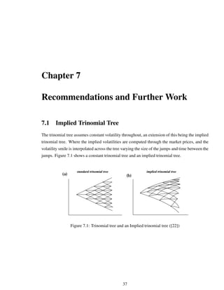 Chapter 7
Recommendations and Further Work
7.1 Implied Trinomial Tree
The trinomial tree assumes constant volatility throughout, an extension of this being the implied
trinomial tree. Where the implied volatilities are computed through the market prices, and the
volatility smile is interpolated across the tree varying the size of the jumps and time between the
jumps. Figure 7.1 shows a constant trinomial tree and an implied trinomial tree.
Figure 7.1: Trinomial tree and an Implied trinomial tree ([22])
37
 