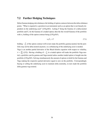 7.2 Further Hedging Techniques
Delta-Gamma hedging rule rebalances the holding of option contracts between the delta-rebalance
points. ”What is required is a position in an instrument such as an option that is not linearly de-
pendent on the underlying asset” ([19],p363). Letting Γ being the Gamma of a delta-neutral
portfolio and Γτ be the Gamma of a traded option, then the the overall Gamma of the portfolio
with wτ holding of the option contract being ([19],p363),
wτΓτ +Γ (7.1)
holding − Γ
Γτ
of the option contract will in turn make the portfolio gamma-neutral, but the port-
folio may not be delta-neutral anymore, so a rebalancing of the underlying asset is needed.
Vega is an another partial derivative of the Black-Scholes equation with respect to volatility,
ν = ∂V
∂σ ([15]). Having a holding of − ν
ντ
in a traded option will make the portfolio Vega neu-
tral, a portfolio cant be gamma and Vega neutral unless another traded option is bought into the
portfolio ([19],p365). Solving simultaneously the amount of options to hold for the Gamma and
Vega making the respective partial derivative equal to zero on the portfolio. Correspondingly
buying or selling the underlying asset to maintain delta neutrality, in turn made the portfolio
delta-gamma-vega neutral.
38
 