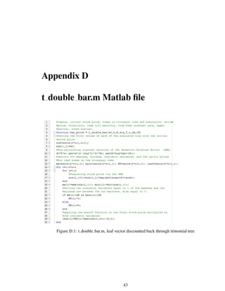 Appendix D
t double bar.m Matlab ﬁle
Figure D.1: t double bar.m, leaf vector discounted back through trinomial tree
43
 