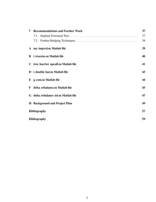 7 Recommendations and Further Work 37
7.1 Implied Trinomial Tree . . . . . . . . . . . . . . . . . . . . . . . . . . . . . . 37
7.2 Further Hedging Techniques . . . . . . . . . . . . . . . . . . . . . . . . . . . 38
A my impvol.m Matlab ﬁle 39
B t treesize.m Matlab ﬁle 40
C tree barrier upcall.m Matlab ﬁle 41
D t double bar.m Matlab ﬁle 43
E g com.m Matlab ﬁle 44
F delta rebalance.m Matlab ﬁle 45
G delta rebalance tol.m Matlab ﬁle 47
H Background and Project Plan 49
Bibliography 57
Bibliography 59
2
 