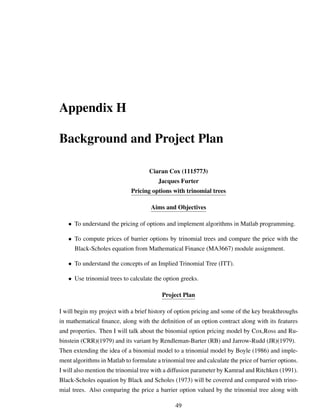 Appendix H
Background and Project Plan
Ciaran Cox (1115773)
Jacques Furter
Pricing options with trinomial trees
Aims and Objectives
• To understand the pricing of options and implement algorithms in Matlab programming.
• To compute prices of barrier options by trinomial trees and compare the price with the
Black-Scholes equation from Mathematical Finance (MA3667) module assignment.
• To understand the concepts of an Implied Trinomial Tree (ITT).
• Use trinomial trees to calculate the option greeks.
Project Plan
I will begin my project with a brief history of option pricing and some of the key breakthroughs
in mathematical ﬁnance, along with the deﬁnition of an option contract along with its features
and properties. Then I will talk about the binomial option pricing model by Cox,Ross and Ru-
binstein (CRR)(1979) and its variant by Rendleman-Barter (RB) and Jarrow-Rudd (JR)(1979).
Then extending the idea of a binomial model to a trinomial model by Boyle (1986) and imple-
ment algorithms in Matlab to formulate a trinomial tree and calculate the price of barrier options.
I will also mention the trinomial tree with a diffusion parameter by Kamrad and Ritchken (1991).
Black-Scholes equation by Black and Scholes (1973) will be covered and compared with trino-
mial trees. Also comparing the price a barrier option valued by the trinomial tree along with
49
 