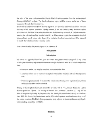 the price of the same option calculated by the Black-Scholes equation from the Mathematical
Finance (MA3667) module. The family of option greeks will be covered and a few of them
calculated through the trinomial tree.
I will then extend from the Black-Scholes equation and trinomial tree which assumes constant
volatility to the Implied Trinomial Tree by Derman, Kani, and Chriss (1996). Relevant option
price data will also need to be collected either via the Bloomberg terminals or Datastream termi-
nals for the calculation of the implied volatility at different time points throughout the implied
trinomial tree, not all option price data will be available therefore interpolation will be required
to match the volatilities to the volatility smile.
Gant Chart showing the project layout is in Appendix 1.
Background
Introduction
An option is a type of contract that gives the holder the right to, but not obligation to buy (call)
or sell (put) an underlying asset or instrument at a speciﬁed strike price on or before a speciﬁed
date.
• European option can only be exercised at the expiration date.
• American option can be exercised at any time between the purchase date and the expiration
date.
• Bermuda option can only be exercised at certain times leading up to expiration date, which
are discussed in the option contract.
Pricing of these options has been around for a while, but in 1973, Fisher Black and Myron
Scholes published a paper, ’The Pricing of Options and Corporate Liabilities’.[1] They had an
idea to hedge the option by buying or seeling the underlying asset in such a way to eliminate
risk. With this they derived a stochastic partial differential equation which estimates the price of
the option over time.The Black-Scholes equation let to a boom in ﬁnance and more speciﬁcally
option trading around the world.[8]
Overiew
50
 