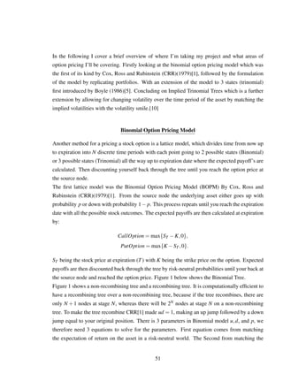 In the following I cover a brief overview of where I’m taking my project and what areas of
option pricing I’ll be covering. Firstly looking at the binomial option pricing model which was
the ﬁrst of its kind by Cox, Ross and Rubinstein (CRR)(1979)[1], followed by the formulation
of the model by replicating portfolios. With an extension of the model to 3 states (trinomial)
ﬁrst introduced by Boyle (1986)[5]. Concluding on Implied Trinomial Trees which is a further
extension by allowing for changing volatility over the time period of the asset by matching the
implied volatilities with the volatility smile.[10]
Binomial Option Pricing Model
Another method for a pricing a stock option is a lattice model, which divides time from now up
to expiration into N discrete time periods with each point going to 2 possible states (Binomial)
or 3 possible states (Trinomial) all the way up to expiration date where the expected payoff’s are
calculated. Then discounting yourself back through the tree until you reach the option price at
the source node.
The ﬁrst lattice model was the Binomial Option Pricing Model (BOPM) By Cox, Ross and
Rubinstein (CRR)(1979)[1]. From the source node the underlying asset either goes up with
probability p or down with probability 1− p. This process repeats until you reach the expiration
date with all the possible stock outcomes. The expected payoffs are then calculated at expiration
by:
CallOption = max{ST −K,0},
PutOption = max{K −ST ,0}.
ST being the stock price at expiration (T) with K being the strike price on the option. Expected
payoffs are then discounted back through the tree by risk-neutral probabilities until your back at
the source node and reached the option price. Figure 1 below shows the Binomial Tree.
Figure 1 shows a non-recombining tree and a recombining tree. It is computationally efﬁcient to
have a recombining tree over a non-recombining tree, because if the tree recombines, there are
only N + 1 nodes at stage N, whereas there will be 2N nodes at stage N on a non-recombining
tree. To make the tree recombine CRR[1] made ud = 1, making an up jump followed by a down
jump equal to your original position. There is 3 parameters in Binomial model u,d, and p, we
therefore need 3 equations to solve for the parameters. First equation comes from matching
the expectation of return on the asset in a risk-neutral world. The Second from matching the
51
 