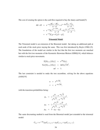 The cost of creating the option is the cash ﬂow required to buy the shares and bonds[7]:
∆S+B = e−rh
[
uCd −dCu
u−d
+e(r−δ)hCu −Cd
u−d
],
= e−rh
[Cu
e(r−δ)h −d
u−d
+Cd
u−e(r−δ)h
u−d
],
= e−rh
[Cu p+Cd(1− p)].
Trinomial Model
The Trinomial model is an extension of the Binomial model. but taking an additional path at
each node of the stock price staying the same. This was ﬁrst introduced by Boyle (1986) [5].
The foundations of the model are similar in the fact that the ﬁrst two moments are matched
but with the ﬁrst two moments of the Geometric Brownian Motion (GBM)[14], which behaves
similar to stock price movements.
E[S(ti+1)|S(ti)] = er∆t
S(ti),
Var[S(ti+1)|S(ti)] = ∆tS(ti)2
σ2
,
ud = 1.
The last constraint is needed to make the tree recombine, solving for the above equations
yields[14]:
u = eσ
√
2∆t
,
v = e−σ
√
2∆t
,
with the transition probabilities being:
pu = (
e
r∆t
2 −e
−σ ∆t
2
e
σ ∆t
2 −e
−σ ∆t
2
)2
,
pd = (
e
σ ∆t
2 −e
r∆t
2
e
σ ∆t
2 −e
−σ ∆t
2
)2
,
pm = 1− pu − pd.
The same discounting method is used from the Binomial model just extended to the trinomial
model:
Cn,j = e−r∆t
(puCn+1,j+1 + pmCn+1,j + pdCn+1,j−1).
54
 