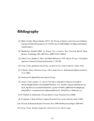 Bibliography
[1] Black, Fischer; Myron Scholes (1973). The Pricing of Options and Corporate Liabilities.
Journal of Political Economy 81 (3): 637654. doi:10.1086/260062. [1] (Black and Scholes’
original paper.)
[2] MacKenzie, Donald (2006). An Engine, Not a Camera: How Financial Models Shape
Markets. Cambridge, MA: MIT Press. ISBN 0-262-13460-8.
[3] John C. Cox, Stephen A. Ross, and Mark Rubinstein. 1979. Option Pricing: A Simpliﬁed
Approach. Journal of Financial Economics 7: 229-263.
[4] http://www.goddardconsulting.ca/option-pricing-binomial-index.html
[5] P. Boyle, Option Valuation Using a Three-Jump Process, International Options Journal 3,
7-12 (1986).
[6] Professor P.A.Spindt Binomial Option Pricing
[7] https://www.google.co.uk/url?sa=t&rct=j&q=&esrc=s&source=web&cd=
3&ved=0CDgQFjAC&url=http%3A%2F%2Fwww2.fiu.edu%2F~dupoyetb%2FAdvanced_
Risk_Mgt%2Flectures%2Fweek%25201.ppt&ei=IPWDUu-gMMXIhAev8oCQDg&usg=
AFQjCNEOr7-1rmnXwdsiVze2JeAMszww2A&bvm=bv.56343320,d.ZG4&cad=rja
[8] P. Clifford, O. Zaboronski. Pricing Options Using Trinomial Trees (2008)
[9] E. Derman, I. Kani, N.Chriss. Implied Trinomial Trees of the Volatility Smile (1996)
[10] P.Cizek, K.Komorad Implied Trinomial Trees SFB 649 Discussion Paper (2005-007)
[11] http://www.theoptionsguide.com/volatility-smile.aspx
57
 