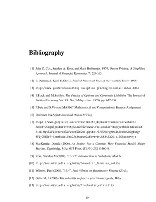Bibliography
[1] John C. Cox, Stephen A. Ross, and Mark Rubinstein. 1979. Option Pricing: A Simpliﬁed
Approach. Journal of Financial Economics 7: 229-263.
[2] E. Derman, I. Kani, N.Chriss. Implied Trinomial Trees of the Volatility Smile (1996)
[3] http://www.goddardconsulting.ca/option-pricing-binomial-index.html
[4] F.Black and M.Scholes. The Pricing of Options and Corporate Liabilities The Journal of
Political Economy, Vol. 81, No. 3 (May - Jun., 1973), pp. 637-654
[5] P.Date and S.Virmani MA3667:Mathematical and Computational Finance Assignment
[6] Professor P.A.Spindt Binomial Option Pricing
[7] https://www.google.co.uk/url?sa=t&rct=j&q=&esrc=s&source=web&cd=
3&ved=0CDgQFjAC&url=http%3A%2F%2Fwww2.fiu.edu%2F~dupoyetb%2FAdvanced_
Risk_Mgt%2Flectures%2Fweek%25201.ppt&ei=IPWDUu-gMMXIhAev8oCQDg&usg=
AFQjCNEOr7-1rmnXwdsiVze2JeAMszww2A&bvm=bv.56343320,d.ZG4&cad=rja
[8] MacKenzie, Donald (2006). An Engine, Not a Camera: How Financial Models Shape
Markets. Cambridge, MA: MIT Press. ISBN 0-262-13460-8.
[9] Ross, Sheldon.M (2007). ”10.3.2”. Introduction to Probability Models
[10] http://en.wikipedia.org/wiki/Geometric_Brownian_motion
[11] Wilmott, Paul (2006). ”16.4”. Paul Wilmott on Quantitative Finance (2 ed.).
[12] Gatheral, J, (2006). The volatility surface: a practitioners guide, Wiley.
[13] http://en.wikipedia.org/wiki/Stochastic_volatility
59
 