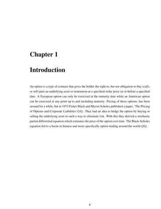 Chapter 1
Introduction
An option is a type of contract that gives the holder the right to, but not obligation to buy (call),
or sell (put) an underlying asset or instrument at a speciﬁed strike price on or before a speciﬁed
date. A European option can only be exercised at the maturity date while an American option
can be exercised at any point up to and including maturity. Pricing of these options, has been
around for a while, but in 1973 Fisher Black and Myron Scholes published a paper, ’The Pricing
of Options and Corporate Liabilities’([4]). They had an idea to hedge the option by buying or
selling the underlying asset in such a way to eliminate risk. With this they derived a stochastic
partial differential equation which estimates the price of the option over time. The Black-Scholes
equation led to a boom in ﬁnance and more speciﬁcally option trading around the world ([8]).
6
 