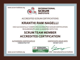 INTERNATIONAL
INSTITUTE
SCRUM
www.scrum-institute.org
ACCREDITED SCRUMCERTIFICATIONS
www.scrum-institute.org
HAS SUCCESSFULLY COMPLETED ACCREDITED SCRUM CERTIFICATION
REQUIREMENTS AND IS AWARDED WITHTHIS
SCRUMTEAM MEMBER
ACCREDITED CERTIFICATION
AUTHORIZED CERTIFICATE ID CERTIFICATE ISSUE DATE
CEO - International Scrum Institute
KRANTHI RAM NAGELLI
12880247621797 08 MAY 2015
 
