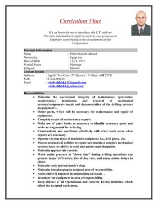 Curriculum Vitae
It’s an honor for me to introduce this C.V. with my
Personal information to apply to work in your group as an
Employee contributing in the development of this
Corporation.
Personal Information
Name : Ehab Mostafa Ahmed
Nationality : Egypt ion
Date of Birth : 12/12/ 1973
Marital Status : Marriage
Religion : Muslim
Contact Details
Address : Egypt/ New Cairo /3rd
Quarter / 13 Street /6B 220 H
Mob : 01224269825
Email : ehab.elshiekh12@gmail.com
ehab.elshiekh@yahoo.com
Responsibilities
• Maintain the operational integrity of maintenance (preventive
maintenance), installation and removal of mechanical
systems/components repair and documentation of the drilling systems
&equipment’s.
• Order parts, which will be necessary for maintenance and repair of
equipment.
• Complete required maintenance reports.
• Make use of parts books as necessary to identify necessary parts and
make arrangements for ordering.
• Communicate and coordinate effectively with other work areas when
repairs are necessary.
• Operate various types of machinist equipment, i.e., drill press, etc.
• Possess mechanical abilities to repair and maintain complex mechanical
systems have the ability to read and understand blueprints.
• Maintain appropriate records.
• Work under pressure as "down time" during drilling operations can
present major difficulties, loss of day rate, and cause undue delays to
client.
• Maintain tools and mechanic's shop.
• Maintain housekeeping in assigned area of responsibility.
• Assist chief/rig engineer in maintaining adequate .
• Inventory for equipment in area of responsibility.
• Keep abreast of all Operational and Adverse Events Bulletins, which
affect the assigned work areas.
 