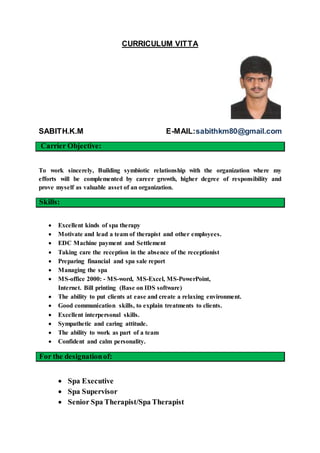 CURRICULUM VITTA
SABITH.K.M E-MAIL:sabithkm80@gmail.com
Carrier Objective:
To work sincerely, Building symbiotic relationship with the organization where my
efforts will be complemented by career growth, higher degree of responsibility and
prove myself as valuable asset of an organization.
Skills:
 Excellent kinds of spa therapy
 Motivate and lead a team of therapist and other employees.
 EDC Machine payment and Settlement
 Taking care the reception in the absence of the receptionist
 Preparing financial and spa sale report
 Managing the spa
 MS-office 2000: - MS-word, MS-Excel, MS-PowerPoint,
Internet. Bill printing (Base on IDS software)
 The ability to put clients at ease and create a relaxing environment.
 Good communication skills, to explain treatments to clients.
 Excellent interpersonal skills.
 Sympathetic and caring attitude.
 The ability to work as part of a team
 Confident and calm personality.
For the designationof:
 Spa Executive
 Spa Supervisor
 Senior Spa Therapist/Spa Therapist
 