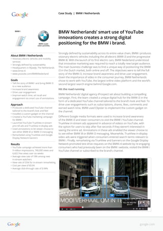 Strongly defined by sustainability across its entire value chain, BMW i produces
visionary electric vehicles including the all-electric BMW i3 and the progressive
BMW i8. With the launch of its first electric cars, BMW Nederland understood
that innovative marketing was required to reach a totally new target audience.
The main business challenge was to find a unique way of positioning the BMW
i3 in the Dutch market, both online and off. The objectives were to tell the full
story of the BMW i3, increase brand awareness and drive user engagement.
Given the importance of video in the consumer journey, BMW Netherlands
chose to work with YouTube, the largest online video platform and the world’s
second largest search engine behind Google.com.
Hit the road running
BMW Netherlands’ digital agency iProspect set about building a compelling
campaign. First, the team created a unique digital hub for the BMW i3 in the
form of a dedicated YouTube channel tailored to the brand’s look and feel. To
drive user engagements such as subscriptions, shares, likes, comments and
earned watch time, BMW used Clipster to implement the custom gadget on
the channel.
Different Google media formats were used to increase brand awareness
of the BMW i3 and steer consumers to visit the BMW i YouTube channel.
TrueView in-stream ads appeared in advance of videos on YouTube, with
the option for users to skip after five seconds if they weren’t interested in
seeing the entire ad. Annotations in these ads enabled the viewer choose to
to see either BMW i8 or BMW i3 messaging. Meanwhile, TrueView in-display
video ads were triggered when consumers entered search terms relevant to
BMW i. Finally, remarketing via TrueView and banners on the Google Display
Network promoted test drive requests on the BMW.nl website by re-engaging
consumers who had previously been on the BMW i website, visited the BMW i
YouTube channel or subscribed to the brand’s channel.
BMW Netherlands’ smart use of YouTube
innovations creates a strong digital
positioning for the BMW i brand.
About BMW i Netherlands
•	Visionary electric vehicles and mobility 	
	 services
•	Strongly defined by sustainability
•	Headquarters in Rijswijk, The Netherlands
•	www.bmw.nl
•	www.youtube.com/BMWiNederland
Goals
•	Tell the story of BMW i and bring BMW i3
to a new audience
•	Increase brand awareness
•	Drive user engagement
•	Improve watch time, ad recall and
engagement via smart use of annotations
Approach
•	Produced a dedicated YouTube channel
tailored to the brand’s look and feel
•	Installed a custom gadget on the channel
•	Created a YouTube marketing campaign
for BMW i
•	Launched YouTube TrueView in-stream
pre-roll ads and TrueView in-display ads
•	Used annotations to let viewer choose to
see either BMW i8 or BMW i3 messaging
•	Remarketed using TrueView and Google
Display Network banners
Results
•	YouTube campaign achieved more than
9 million impressions, 740,000 views and
6,602 free views over six weeks
•	Average view rate of 18% among new
in-stream watchers
•	View rate of 25% for in-stream remarketing
•	Cost per view of €0.04
•	Average click-through rate of 0.94%
Case Study | BMW i Netherlands
google.com
 