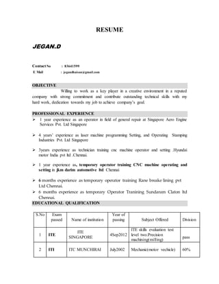 RESUME
JEGAN.D
ContactNo : 83641599
E Mail : jegandhaisan@gmail.com
OBJECTIVE
Willing to work as a key player in a creative environment in a reputed
company with strong commitment and contribute outstanding technical skills with my
hard work, dedication towards my job to achieve company’s goal.
PROFESSIONAL EXPERIENCE
 1 year experience as an operator in field of general repair at Singapore Aero Engine
Services Pvt. Ltd Singapore
 4 years’ experience as laser machine programming Setting, and Operating Stamping
Industries Pvt. Ltd Singapore
 3years experience as technician training cnc machine operator and setting .Hyundai
motor India pvt ltd .Chennai.
 1 year experience as, temporary operator training CNC machine operating and
setting in jkm darim automotive ltd Chennai
 6 months experience as temporary operator training Rane breake lining pvt
Ltd Chennai.
 6 months experience as temporary Operator Tranining Sundaram Claton ltd
Chennai.
EDUCATIONAL QUALIFICATION
S.No Exam
passed Name of institution
Year of
passing Subject Offered Division
1 ITE
ITE
SINGAPORE
4Sep2012
ITE skills evaluation test
level two.Precision
machining(milling)
pass
2 ITI ITC MUNCHIRAI July2002 Mechanic(motor vechicle) 60%
 