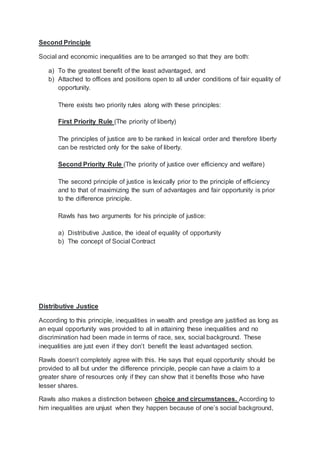 Second Principle
Social and economic inequalities are to be arranged so that they are both:
a) To the greatest benefit of the least advantaged, and
b) Attached to offices and positions open to all under conditions of fair equality of
opportunity.
There exists two priority rules along with these principles:
First Priority Rule (The priority of liberty)
The principles of justice are to be ranked in lexical order and therefore liberty
can be restricted only for the sake of liberty.
Second Priority Rule (The priority of justice over efficiency and welfare)
The second principle of justice is lexically prior to the principle of efficiency
and to that of maximizing the sum of advantages and fair opportunity is prior
to the difference principle.
Rawls has two arguments for his principle of justice:
a) Distributive Justice, the ideal of equality of opportunity
b) The concept of Social Contract
Distributive Justice
According to this principle, inequalities in wealth and prestige are justified as long as
an equal opportunity was provided to all in attaining these inequalities and no
discrimination had been made in terms of race, sex, social background. These
inequalities are just even if they don’t benefit the least advantaged section.
Rawls doesn’t completely agree with this. He says that equal opportunity should be
provided to all but under the difference principle, people can have a claim to a
greater share of resources only if they can show that it benefits those who have
lesser shares.
Rawls also makes a distinction between choice and circumstances. According to
him inequalities are unjust when they happen because of one’s social background,
 