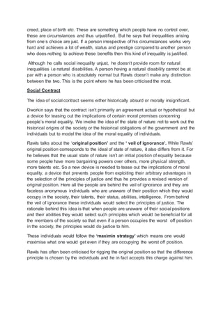 creed, place of birth etc. These are something which people have no control over,
these are circumstances and thus unjustified. But he says that inequalities arising
from one’s choice are just. If a person irrespective of his circumstances works very
hard and achieves a lot of wealth, status and prestige compared to another person
who does nothing to achieve these benefits then this kind of inequality is justified.
Although he calls social inequality unjust, he doesn’t provide room for natural
inequalities i.e natural disabilities. A person having a natural disability cannot be at
par with a person who is absolutely normal but Rawls doesn’t make any distinction
between the two. This is the point where he has been criticised the most.
Social Contract
The idea of social contract seems either historically absurd or morally insignificant.
Dworkin says that the contract isn’t primarily an agreement actual or hypothetical but
a device for teasing out the implications of certain moral premises concerning
people’s moral equality. We invoke the idea of the state of nature not to work out the
historical origins of the society or the historical obligations of the government and the
individuals but to model the idea of the moral equality of individuals.
Rawls talks about the ‘original position’ and the ‘ veil of ignorance’. While Rawls’
original position corresponds to the ideal of state of nature, it also differs from it. For
he believes that the usual state of nature isn’t an initial position of equality because
some people have more bargaining powers over others, more physical strength,
more talents etc. So a new device is needed to tease out the implications of moral
equality, a device that prevents people from exploiting their arbitrary advantages in
the selection of the principles of justice and thus he provides a revised version of
original position. Here all the people are behind the veil of ignorance and they are
faceless anonymous individuals who are unaware of their position which they would
occupy in the society, their talents, their status, abilities, intelligence. From behind
the veil of ignorance these individuals would select the principles of justice. The
rationale behind this idea is that when people are unaware of their social positions
and their abilities they would select such principles which would be beneficial for all
the members of the society so that even if a person occupies the worst off position
in the society, the principles would do justice to him.
These individuals would follow the ‘maximin strategy’ which means one would
maximise what one would get even if they are occupying the worst off position.
Rawls has often been criticised for rigging the original position so that the difference
principle is chosen by the individuals and he in fact accepts this charge against him.
 