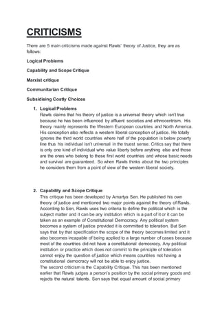 CRITICISMS
There are 5 main criticisms made against Rawls’ theory of Justice, they are as
follows:
Logical Problems
Capability and Scope Critique
Marxist critique
Communitarian Critique
Subsidising Costly Choices
1. Logical Problems
Rawls claims that his theory of justice is a universal theory which isn’t true
because he has been influenced by affluent societies and ethnocentrism. His
theory mainly represents the Western European countries and North America.
His conception also reflects a western liberal conception of justice. He totally
ignores the third world countries where half of the population is below poverty
line thus his individual isn’t universal in the truest sense. Critics say that there
is only one kind of individual who value liberty before anything else and those
are the ones who belong to these first world countries and whose basic needs
and survival are guaranteed. So when Rawls thinks about the two principles
he considers them from a point of view of the western liberal society.
2. Capability and Scope Critique
This critique has been developed by Amartya Sen. He published his own
theory of justice and mentioned two major points against the theory of Rawls.
According to Sen, Rawls uses two criteria to define the political which is the
subject matter and it can be any institution which is a part of it or it can be
taken as an example of Constitutional Democracy. Any political system
becomes a system of justice provided it is committed to toleration. But Sen
says that by that specification the scope of the theory becomes limited and it
also becomes incapable of being applied to a large number of cases because
most of the countries did not have a constitutional democracy. Any political
institution or practice which does not commit to the principle of toleration
cannot enjoy the question of justice which means countries not having a
constitutional democracy will not be able to enjoy justice.
The second criticism is the Capability Critique. This has been mentioned
earlier that Rawls judges a person’s position by the social primary goods and
rejects the natural talents. Sen says that equal amount of social primary
 