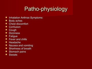 Patho-physiologyPatho-physiology
 Inhalation Anthrax Symptoms:Inhalation Anthrax Symptoms:
 Body achesBody aches
 Chest discomfortChest discomfort
 ConfusionConfusion
 CoughCough
 DizzinessDizziness
 FatigueFatigue
 Fever and chillsFever and chills
 HeadacheHeadache
 Nausea and vomitingNausea and vomiting
 Shortness of breathShortness of breath
 Stomach painsStomach pains
 SweatsSweats
 