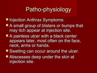 Patho-physiologyPatho-physiology
 Injection Anthrax Symptoms:Injection Anthrax Symptoms:
 A small group of blisters or bumps thatA small group of blisters or bumps that
may itch appear at injection site.may itch appear at injection site.
 A painless ulcer with a black centerA painless ulcer with a black center
appears later, most often on the face,appears later, most often on the face,
neck, arms or hands.neck, arms or hands.
 Swelling can occur around the ulcer.Swelling can occur around the ulcer.
 Abscesses deep under the skin atAbscesses deep under the skin at
injection site.injection site.
 