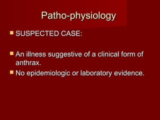 Patho-physiologyPatho-physiology
 SUSPECTED CASE:SUSPECTED CASE:
 An illness suggestive of a clinical form ofAn illness suggestive of a clinical form of
anthrax.anthrax.
 No epidemiologic or laboratory evidence.No epidemiologic or laboratory evidence.
 