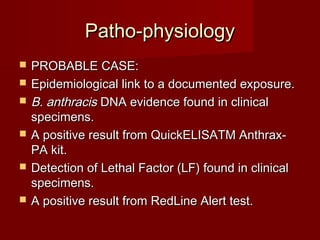 Patho-physiologyPatho-physiology
 PROBABLE CASE:PROBABLE CASE:
 Epidemiological link to a documented exposure.Epidemiological link to a documented exposure.
 B. anthracisB. anthracis DNA evidence found in clinicalDNA evidence found in clinical
specimens.specimens.
 A positive result from QuickELISATM Anthrax-A positive result from QuickELISATM Anthrax-
PA kit.PA kit.
 Detection of Lethal Factor (LF) found in clinicalDetection of Lethal Factor (LF) found in clinical
specimens.specimens.
 A positive result from RedLine Alert test.A positive result from RedLine Alert test.
 