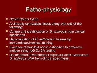 Patho-physiologyPatho-physiology
 CONFIRMED CASE:CONFIRMED CASE:
 A clinically compatible illness along with one of theA clinically compatible illness along with one of the
following:following:
 Culture and identification ofCulture and identification of B. anthracisB. anthracis from clinicalfrom clinical
specimens.specimens.
 Demonstration ofDemonstration of B. anthracisB. anthracis in tissues byin tissues by
immunohistochemical staining.immunohistochemical staining.
 Evidence of four-fold rise in antibodies to protectiveEvidence of four-fold rise in antibodies to protective
antigen using IgG ELISA testingantigen using IgG ELISA testing
 Documented environmental exposure AND evidence ofDocumented environmental exposure AND evidence of
B. anthracisB. anthracis DNA from clinical specimens.DNA from clinical specimens.
 