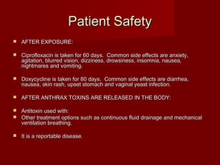 Patient SafetyPatient Safety
 AFTER EXPOSURE:AFTER EXPOSURE:
 Ciprofloxacin is taken for 60 days. Common side effects are anxiety,Ciprofloxacin is taken for 60 days. Common side effects are anxiety,
agitation, blurred vision, dizziness, drowsiness, insomnia, nausea,agitation, blurred vision, dizziness, drowsiness, insomnia, nausea,
nightmares and vomiting.nightmares and vomiting.
 Doxycycline is taken for 60 days. Common side effects are diarrhea,Doxycycline is taken for 60 days. Common side effects are diarrhea,
nausea, skin rash, upset stomach and vaginal yeast infection.nausea, skin rash, upset stomach and vaginal yeast infection.
 AFTER ANTHRAX TOXINS ARE RELEASED IN THE BODY:AFTER ANTHRAX TOXINS ARE RELEASED IN THE BODY:
 Antitoxin used with:Antitoxin used with:
 Other treatment options such as continuous fluid drainage and mechanicalOther treatment options such as continuous fluid drainage and mechanical
ventilation breathing.ventilation breathing.
 It is a reportable disease.It is a reportable disease.
 