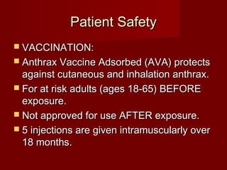 Patient SafetyPatient Safety
 VACCINATION:VACCINATION:
 Anthrax Vaccine Adsorbed (AVA) protectsAnthrax Vaccine Adsorbed (AVA) protects
against cutaneous and inhalation anthrax.against cutaneous and inhalation anthrax.
 For at risk adults (ages 18-65) BEFOREFor at risk adults (ages 18-65) BEFORE
exposure.exposure.
 Not approved for use AFTER exposure.Not approved for use AFTER exposure.
 5 injections are given intramuscularly over5 injections are given intramuscularly over
18 months.18 months.
 