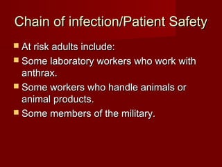 Chain of infection/Patient SafetyChain of infection/Patient Safety
 At risk adults include:At risk adults include:
 Some laboratory workers who work withSome laboratory workers who work with
anthrax.anthrax.
 Some workers who handle animals orSome workers who handle animals or
animal products.animal products.
 Some members of the military.Some members of the military.
 