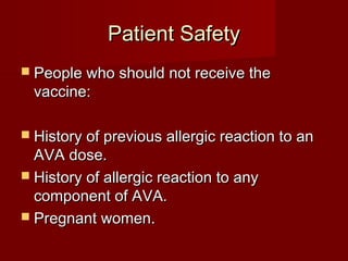 Patient SafetyPatient Safety
 People who should not receive thePeople who should not receive the
vaccine:vaccine:
 History of previous allergic reaction to anHistory of previous allergic reaction to an
AVA dose.AVA dose.
 History of allergic reaction to anyHistory of allergic reaction to any
component of AVA.component of AVA.
 Pregnant women.Pregnant women.
 