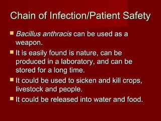 Chain of Infection/Patient SafetyChain of Infection/Patient Safety
 Bacillus anthracisBacillus anthracis can be used as acan be used as a
weapon.weapon.
 It is easily found is nature, can beIt is easily found is nature, can be
produced in a laboratory, and can beproduced in a laboratory, and can be
stored for a long time.stored for a long time.
 It could be used to sicken and kill crops,It could be used to sicken and kill crops,
livestock and people.livestock and people.
 It could be released into water and food.It could be released into water and food.
 