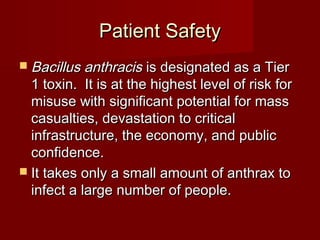Patient SafetyPatient Safety
 Bacillus anthracisBacillus anthracis is designated as a Tieris designated as a Tier
1 toxin. It is at the highest level of risk for1 toxin. It is at the highest level of risk for
misuse with significant potential for massmisuse with significant potential for mass
casualties, devastation to criticalcasualties, devastation to critical
infrastructure, the economy, and publicinfrastructure, the economy, and public
confidence.confidence.
 It takes only a small amount of anthrax toIt takes only a small amount of anthrax to
infect a large number of people.infect a large number of people.
 