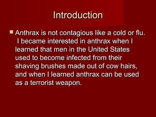 IntroductionIntroduction
 Anthrax is not contagious like a cold or flu.Anthrax is not contagious like a cold or flu.
I became interested in anthrax when II became interested in anthrax when I
learned that men in the United Stateslearned that men in the United States
used to become infected from theirused to become infected from their
shaving brushes made out of cow hairs,shaving brushes made out of cow hairs,
and when I learned anthrax can be usedand when I learned anthrax can be used
as a terrorist weapon.as a terrorist weapon.
 