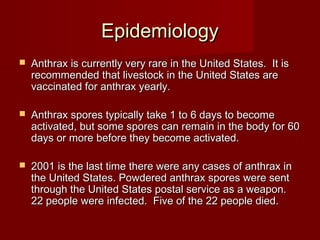 EpidemiologyEpidemiology
 Anthrax is currently very rare in the United States. It isAnthrax is currently very rare in the United States. It is
recommended that livestock in the United States arerecommended that livestock in the United States are
vaccinated for anthrax yearly.vaccinated for anthrax yearly.
 Anthrax spores typically take 1 to 6 days to becomeAnthrax spores typically take 1 to 6 days to become
activated, but some spores can remain in the body for 60activated, but some spores can remain in the body for 60
days or more before they become activated.days or more before they become activated.
 2001 is the last time there were any cases of anthrax in2001 is the last time there were any cases of anthrax in
the United States. Powdered anthrax spores were sentthe United States. Powdered anthrax spores were sent
through the United States postal service as a weapon.through the United States postal service as a weapon.
22 people were infected. Five of the 22 people died.22 people were infected. Five of the 22 people died.
 