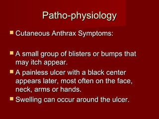 Patho-physiologyPatho-physiology
 Cutaneous Anthrax Symptoms:Cutaneous Anthrax Symptoms:
 A small group of blisters or bumps thatA small group of blisters or bumps that
may itch appear.may itch appear.
 A painless ulcer with a black centerA painless ulcer with a black center
appears later, most often on the face,appears later, most often on the face,
neck, arms or hands.neck, arms or hands.
 Swelling can occur around the ulcer.Swelling can occur around the ulcer.
 