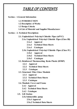 TABLE OF CONTENTS
Section – 1.General Information
1.1 INTRODUCTION
1.2 Description of Works
1.3 Design Criteria
1.4 List of Material and Supplier/Manufacturer
Section – 2. Technical Descriptions
2.1. Unplasticized Polyvinyl Chloride Pipes (uPVC)
2.1a. Unplasticized Polyvinyl Chloride Pipes (Class III)
2.1a.1 Approval
2.1a.1 Technical Data Sheets
2.1a.1 Catalogue
2.1b. Unplasticized Polyvinyl Chloride Pipes (Class IV)
2.1b.1 Approval
2.1b.2 Technical Data Sheets
2.1b.3 Catalogue
2.2. Reinforced Thermosetting Resin Plastic (RTRP)
2.2.1 Approval
2.2.2 Technical Data Sheets
2.2.3 Catalogue
2.3. Structural Fiber Glass Manhole
2.3.1 Approval
2.3.2 Technical Data Sheets
2.3.3 Catalogue
2.4. Manhole Cover and Frame
2.4.1 Approval
2.4.2 Technical Data Sheets
2.4.3 Catalogue
2.5. Lift Station
2.5a Submersible pump
2.5a.1 Approval
2.5a.2 Technical Data Sheets
 
