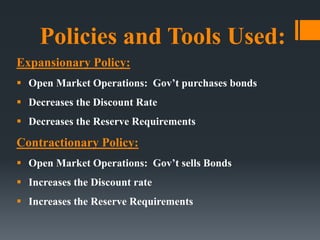 Policies and Tools Used:
Expansionary Policy:
 Open Market Operations: Gov’t purchases bonds
 Decreases the Discount Rate
 Decreases the Reserve Requirements
Contractionary Policy:
 Open Market Operations: Gov’t sells Bonds
 Increases the Discount rate
 Increases the Reserve Requirements
 