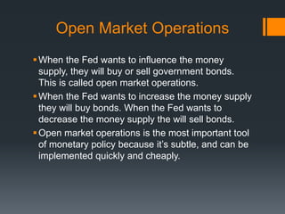 Open Market Operations
When the Fed wants to influence the money
supply, they will buy or sell government bonds.
This is called open market operations.
When the Fed wants to increase the money supply
they will buy bonds. When the Fed wants to
decrease the money supply the will sell bonds.
Open market operations is the most important tool
of monetary policy because it’s subtle, and can be
implemented quickly and cheaply.
 