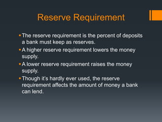 Reserve Requirement
The reserve requirement is the percent of deposits
a bank must keep as reserves.
A higher reserve requirement lowers the money
supply.
A lower reserve requirement raises the money
supply.
Though it’s hardly ever used, the reserve
requirement affects the amount of money a bank
can lend.
 