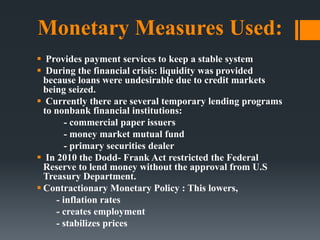 Monetary Measures Used:
 Provides payment services to keep a stable system
 During the financial crisis: liquidity was provided
because loans were undesirable due to credit markets
being seized.
 Currently there are several temporary lending programs
to nonbank financial institutions:
- commercial paper issuers
- money market mutual fund
- primary securities dealer
 In 2010 the Dodd- Frank Act restricted the Federal
Reserve to lend money without the approval from U.S
Treasury Department.
 Contractionary Monetary Policy : This lowers,
- inflation rates
- creates employment
- stabilizes prices
 