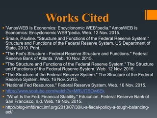 Works Cited
 "AmosWEB Is Economics: Encyclonomic WEB*pedia." AmosWEB Is
Economics: Encyclonomic WEB*pedia. Web. 12 Nov. 2015.
 Smale, Pauline. "Structure and Functions of the Federal Reserve System."
Structure and Functions of the Federal Reserve System. US Department of
State, 2010. Print.
 "The Fed's Structure - Federal Reserve Structure and Functions." Federal
Reserve Bank of Atlanta. Web. 10 Nov. 2015.
 "The Structure and Functions of the Federal Reserve System." The Structure
and Functions of the Federal Reserve System. Web. 12 Nov. 2015.
 "The Structure of the Federal Reserve System." The Structure of the Federal
Reserve System. Web. 16 Nov. 2015.
 "National Fed Resources." Federal Reserve System. Web. 16 Nov. 2015.
 https://www.youtube.com/watch?v=MRUITSOw6Ek
 "What Is the Fed: Financial Stability." Education. Federal Reserve Bank of
San Francisco, n.d. Web. 19 Nov. 2015.
 http://blog-imfdirect.imf.org/2013/07/30/u-s-fiscal-policy-a-tough-balancing-
act/
 